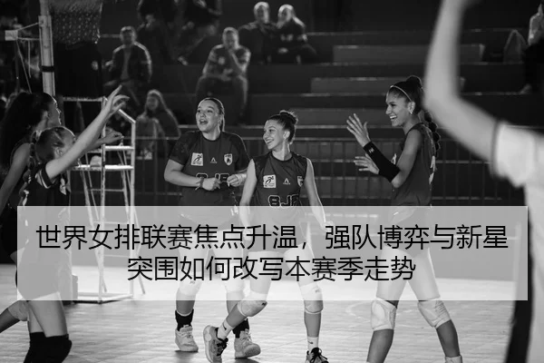 世界女排联赛焦点升温，强队博弈与新星突围如何改写本赛季走势
